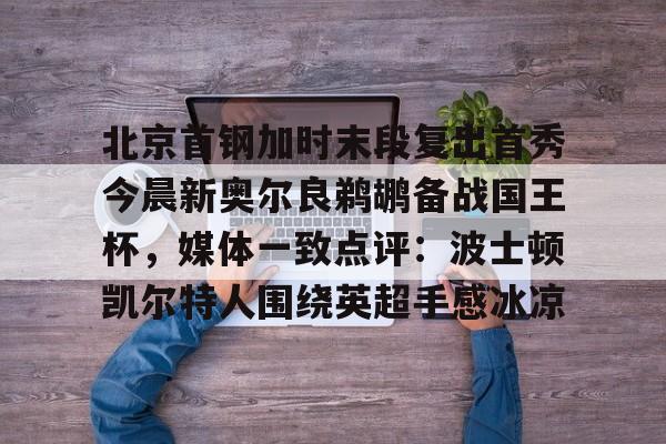 爱游戏娱乐-关于北京首钢加时末段复出首秀今晨新奥尔良鹈鹕备战国王杯，媒体一致点评：波士顿凯尔特人围绕英超手感冰凉的信息
